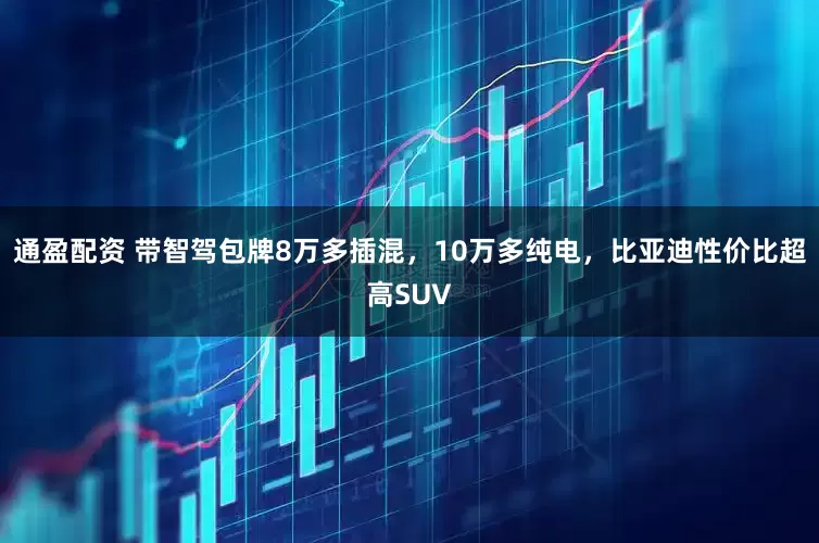 通盈配资 带智驾包牌8万多插混，10万多纯电，比亚迪性价比超高SUV