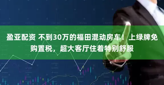 盈亚配资 不到30万的福田混动房车！上绿牌免购置税，超大客厅住着特别舒服