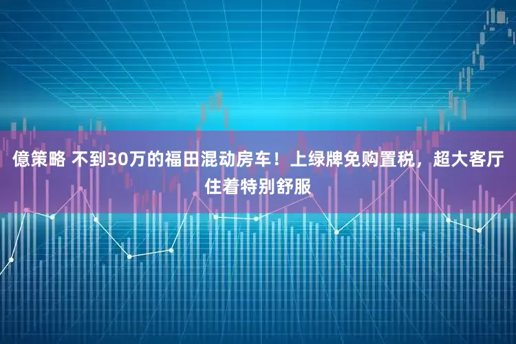 億策略 不到30万的福田混动房车！上绿牌免购置税，超大客厅住着特别舒服