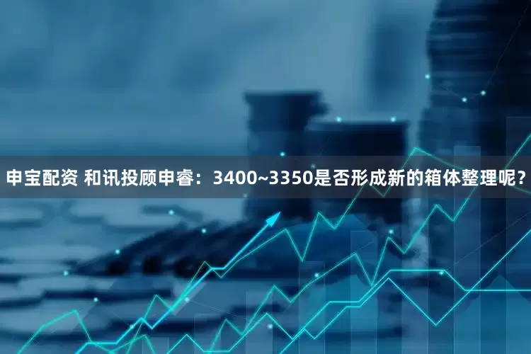 申宝配资 和讯投顾申睿：3400~3350是否形成新的箱体整理呢？