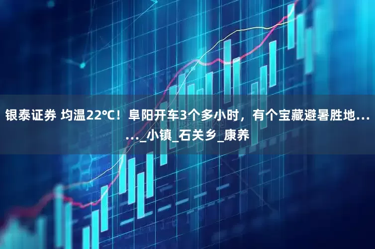银泰证券 均温22℃！阜阳开车3个多小时，有个宝藏避暑胜地……_小镇_石关乡_康养
