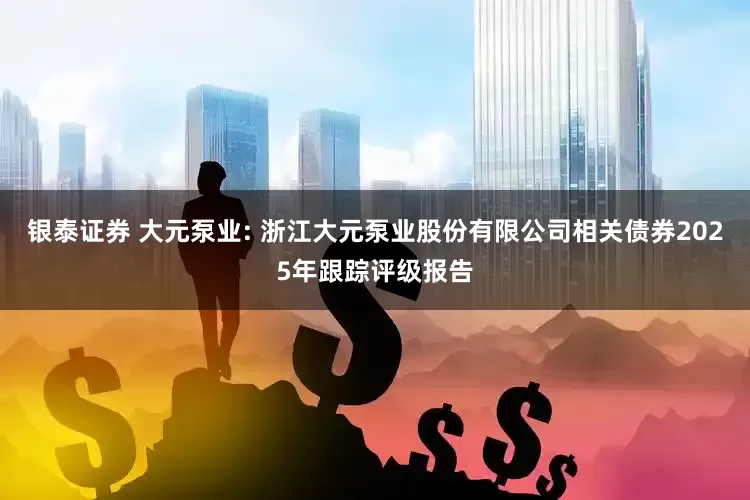 银泰证券 大元泵业: 浙江大元泵业股份有限公司相关债券2025年跟踪评级报告