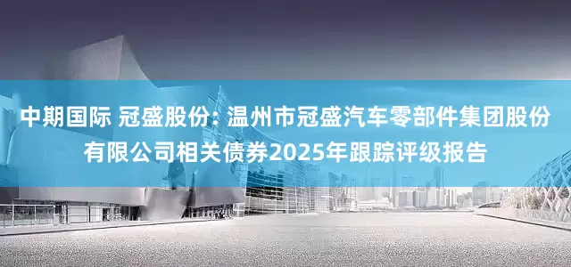中期国际 冠盛股份: 温州市冠盛汽车零部件集团股份有限公司相关债券2025年跟踪评级报告
