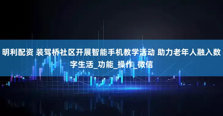 明利配资 装驾桥社区开展智能手机教学活动 助力老年人融入数字生活_功能_操作_微信
