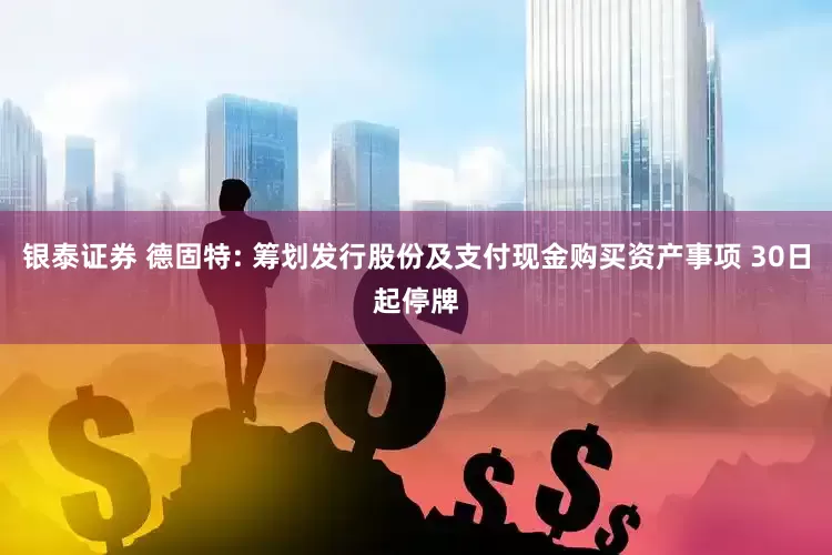 银泰证券 德固特: 筹划发行股份及支付现金购买资产事项 30日起停牌