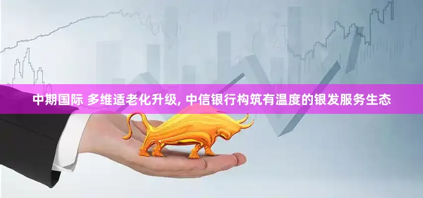 中期国际 多维适老化升级, 中信银行构筑有温度的银发服务生态