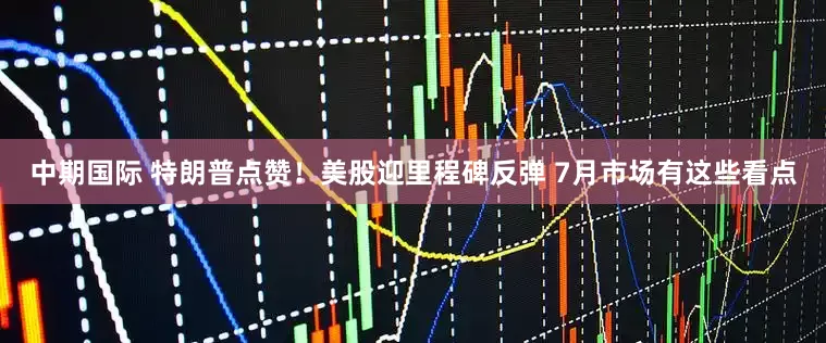 中期国际 特朗普点赞！美股迎里程碑反弹 7月市场有这些看点