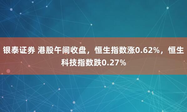 银泰证券 港股午间收盘，恒生指数涨0.62%，恒生科技指数跌0.27%