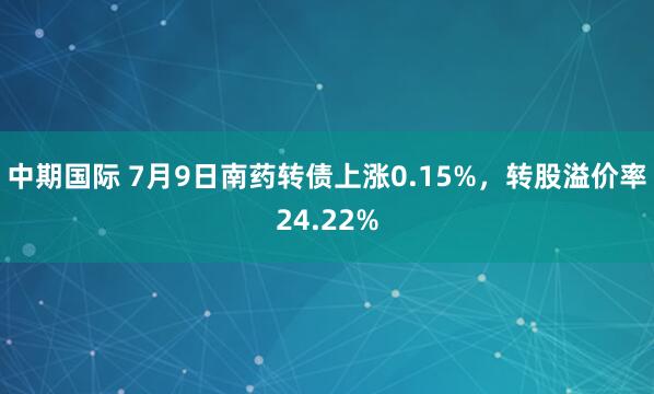 中期国际 7月9日南药转债上涨0.15%，转股溢价率24.22%