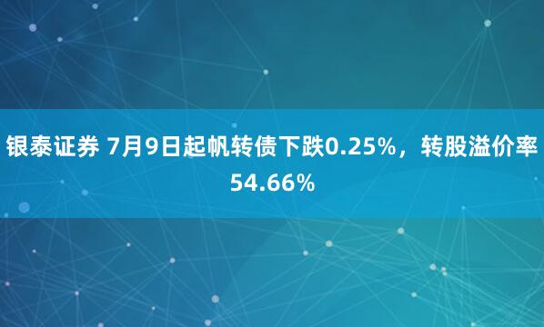 银泰证券 7月9日起帆转债下跌0.25%，转股溢价率54.66%