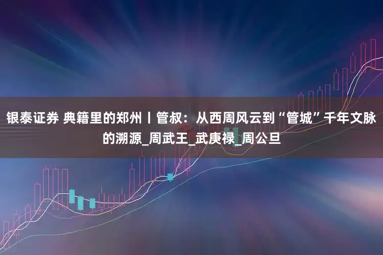 银泰证券 典籍里的郑州丨管叔：从西周风云到“管城”千年文脉的溯源_周武王_武庚禄_周公旦