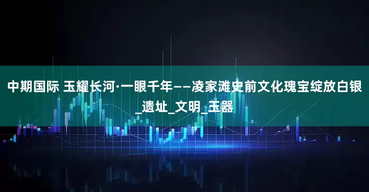 中期国际 玉耀长河·一眼千年——凌家滩史前文化瑰宝绽放白银_遗址_文明_玉器