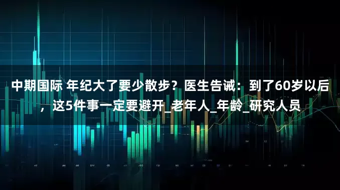 中期国际 年纪大了要少散步？医生告诫：到了60岁以后，这5件事一定要避开_老年人_年龄_研究人员