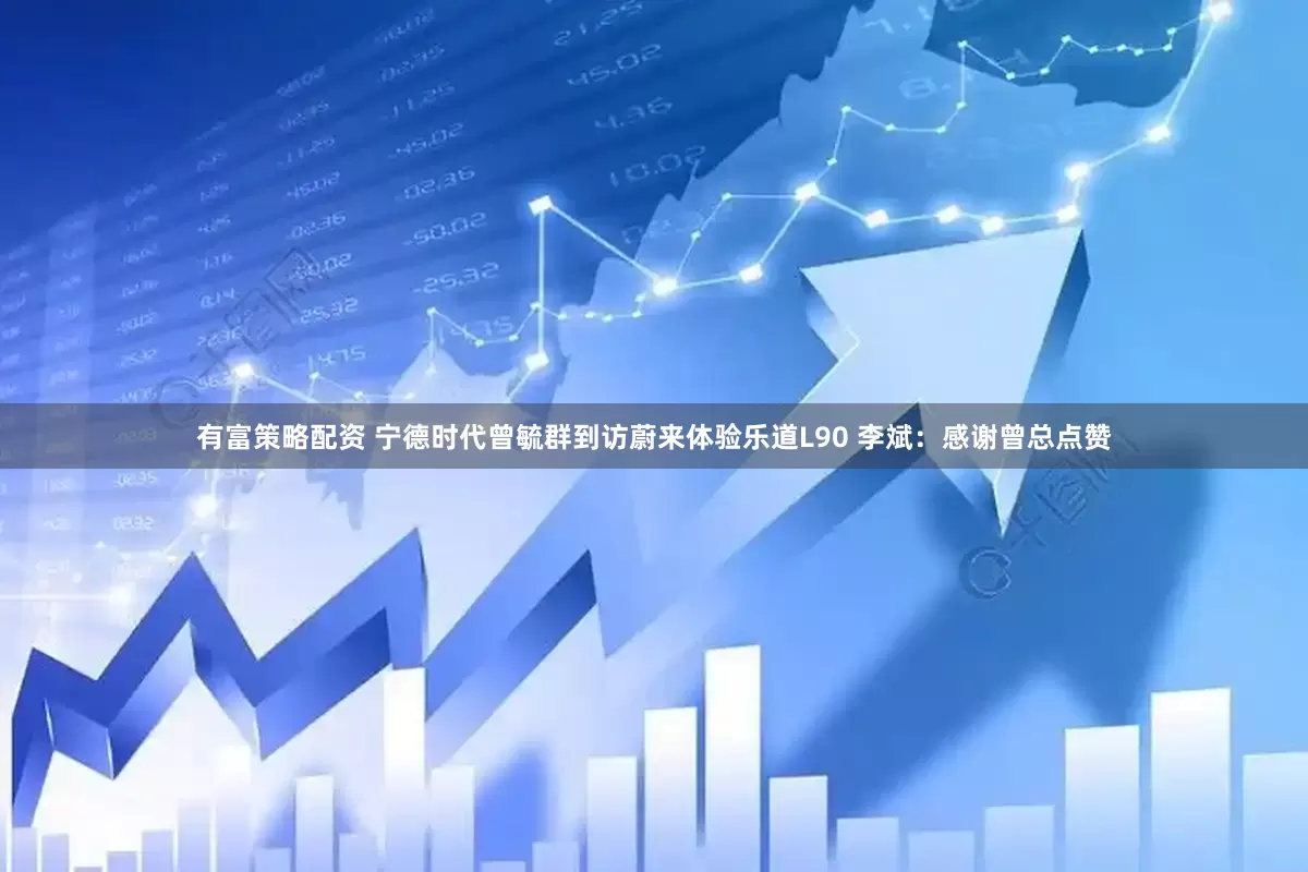 有富策略配资 宁德时代曾毓群到访蔚来体验乐道L90 李斌：感谢曾总点赞