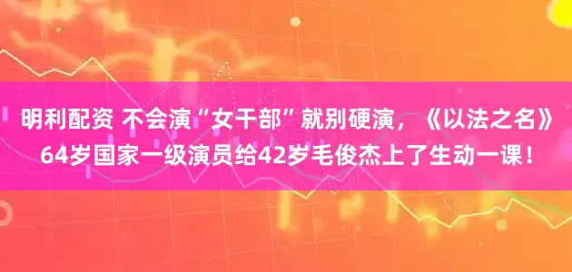 明利配资 不会演“女干部”就别硬演，《以法之名》64岁国家一级演员给42岁毛俊杰上了生动一课！