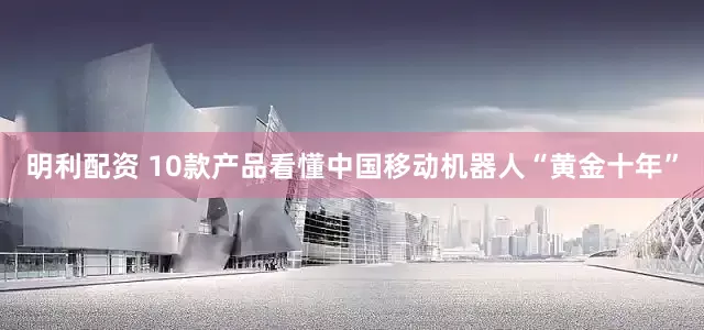 明利配资 10款产品看懂中国移动机器人“黄金十年”