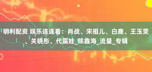 明利配资 娱乐连连看：肖战、宋祖儿、白鹿、王玉雯、关晓彤、代露娃_陈鑫海_流量_专辑