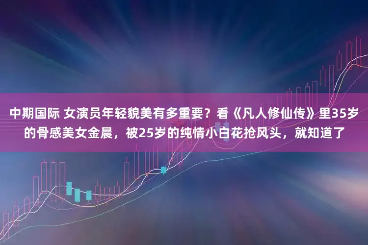 中期国际 女演员年轻貌美有多重要？看《凡人修仙传》里35岁的骨感美女金晨，被25岁的纯情小白花抢风头，就知道了