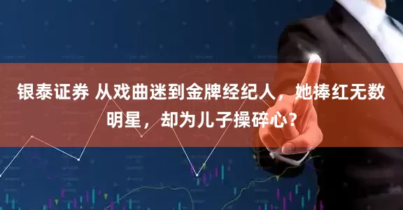 银泰证券 从戏曲迷到金牌经纪人，她捧红无数明星，却为儿子操碎心？