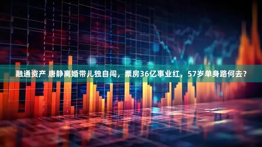 融通资产 唐静离婚带儿独自闯，票房36亿事业红，57岁单身路何去？