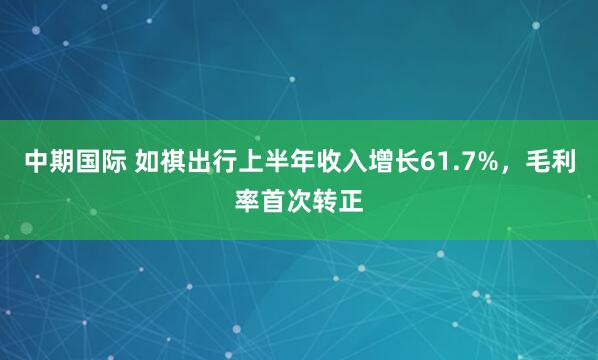 中期国际 如祺出行上半年收入增长61.7%，毛利率首次转正