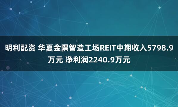 明利配资 华夏金隅智造工场REIT中期收入5798.9万元 净利润2240.9万元
