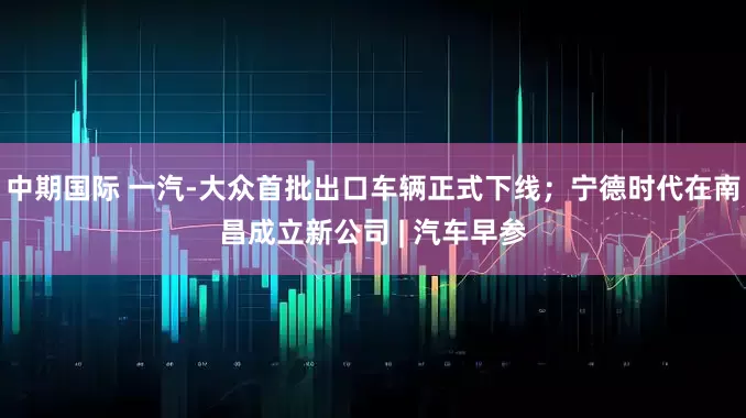 中期国际 一汽-大众首批出口车辆正式下线；宁德时代在南昌成立新公司 | 汽车早参