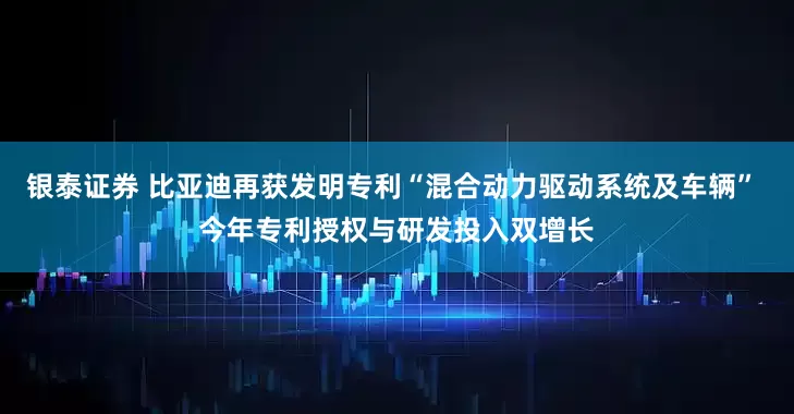 银泰证券 比亚迪再获发明专利“混合动力驱动系统及车辆” 今年专利授权与研发投入双增长