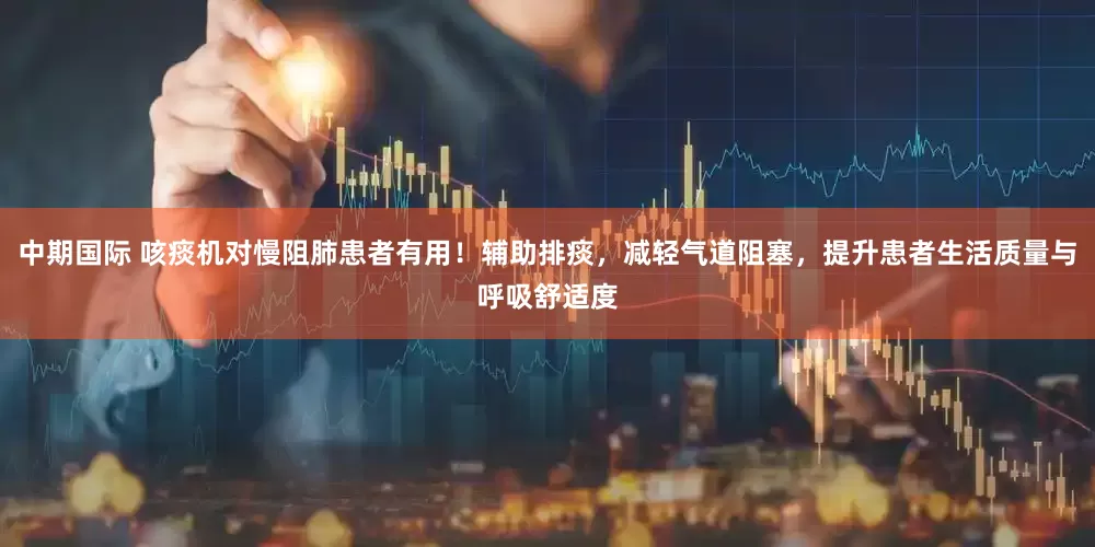 中期国际 咳痰机对慢阻肺患者有用！辅助排痰，减轻气道阻塞，提升患者生活质量与呼吸舒适度