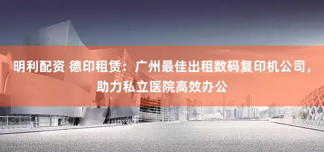明利配资 德印租赁：广州最佳出租数码复印机公司，助力私立医院高效办公