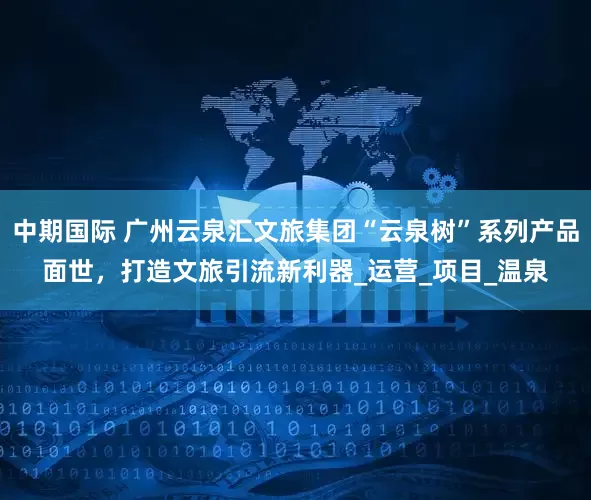 中期国际 广州云泉汇文旅集团“云泉树”系列产品面世，打造文旅引流新利器_运营_项目_温泉