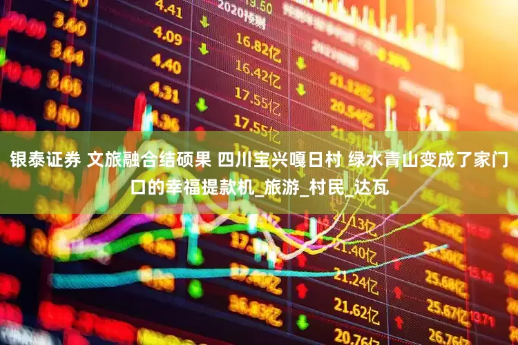 银泰证券 文旅融合结硕果 四川宝兴嘎日村 绿水青山变成了家门口的幸福提款机_旅游_村民_达瓦