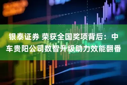 银泰证券 荣获全国奖项背后：中车贵阳公司数智升级助力效能翻番