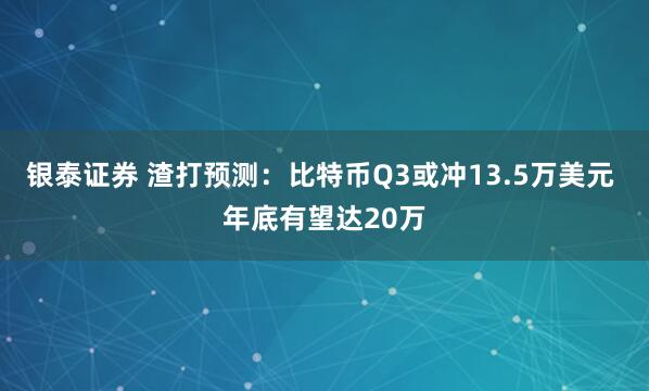银泰证券 渣打预测：比特币Q3或冲13.5万美元 年底有望达20万