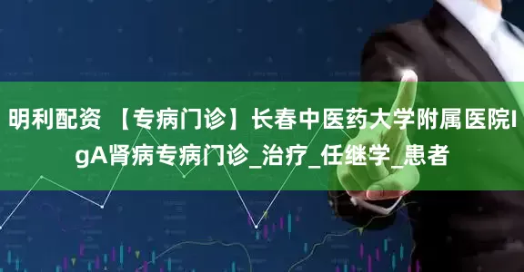 明利配资 【专病门诊】长春中医药大学附属医院IgA肾病专病门诊_治疗_任继学_患者