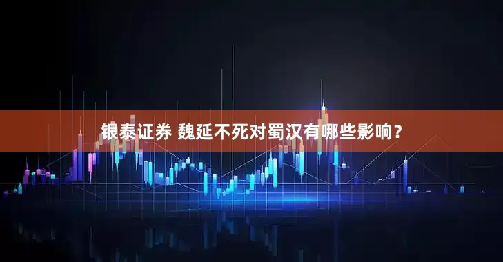 银泰证券 魏延不死对蜀汉有哪些影响？