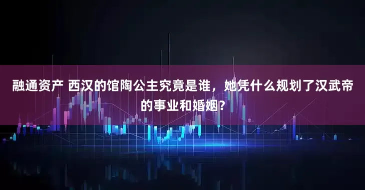 融通资产 西汉的馆陶公主究竟是谁，她凭什么规划了汉武帝的事业和婚姻？
