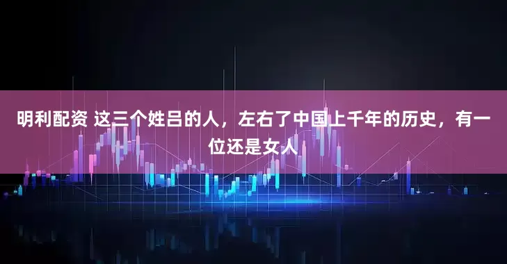 明利配资 这三个姓吕的人，左右了中国上千年的历史，有一位还是女人