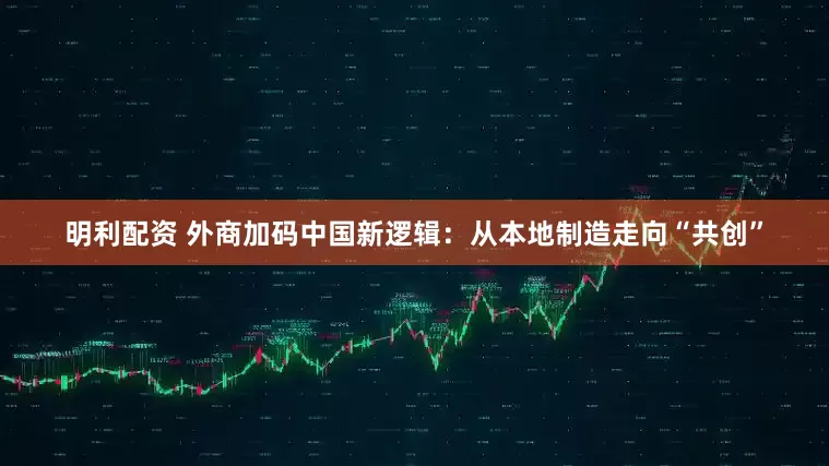 明利配资 外商加码中国新逻辑：从本地制造走向“共创”